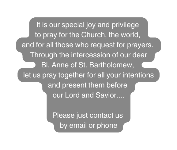 It is our special joy and privilege to pray for the Church the world and for all those who request for prayers Through the intercession of our dear Bl Anne of St Bartholomew let us pray together for all your intentions and present them before our Lord and Savior Please just contact us by email or phone